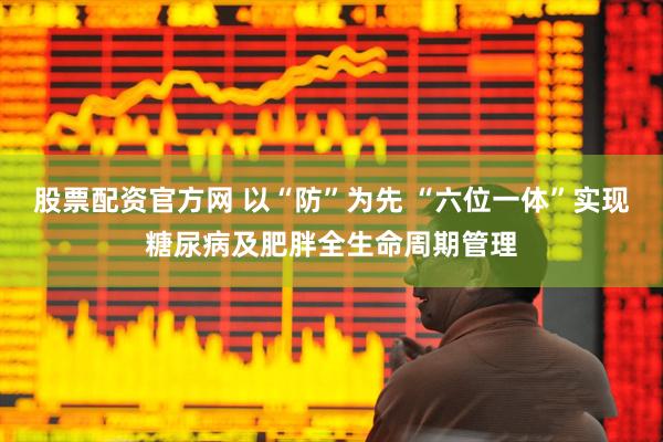股票配资官方网 以“防”为先 “六位一体”实现糖尿病及肥胖全生命周期管理
