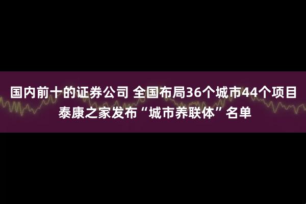国内前十的证券公司 全国布局36个城市44个项目 泰康之家发布“城市养联体”名单