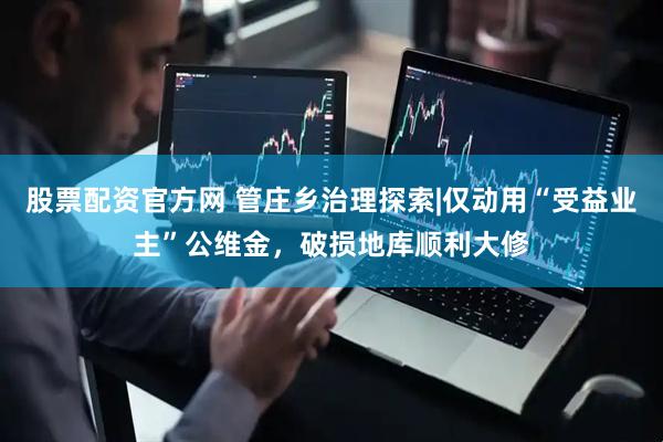 股票配资官方网 管庄乡治理探索|仅动用“受益业主”公维金，破损地库顺利大修