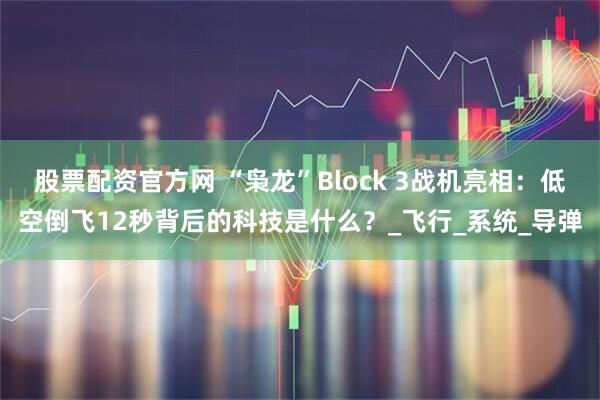 股票配资官方网 “枭龙”Block 3战机亮相：低空倒飞12秒背后的科技是什么？_飞行_系统_导弹
