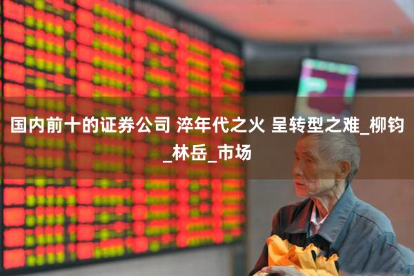 国内前十的证券公司 淬年代之火 呈转型之难_柳钧_林岳_市场