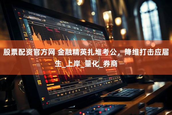 股票配资官方网 金融精英扎堆考公，降维打击应届生_上岸_量化_券商