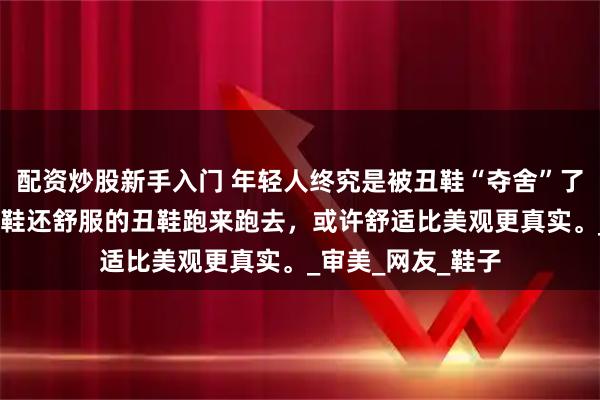 配资炒股新手入门 年轻人终究是被丑鞋“夺舍”了,年轻人穿着比皮鞋还舒服的丑鞋跑来跑去，或许舒适比美观更真实。_审美_网友_鞋子