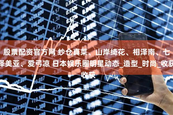 股票配资官方网 纱仓真菜、山岸绮花、相泽南、七泽美亚、爱弓凉 日本娱乐圈明星动态_造型_时尚_收获