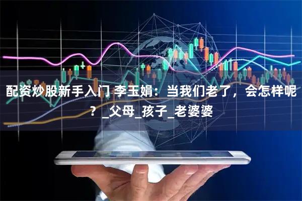 配资炒股新手入门 李玉娟：当我们老了，会怎样呢？_父母_孩子_老婆婆
