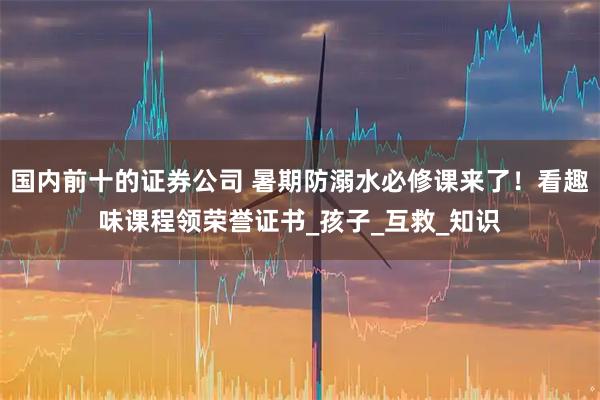 国内前十的证券公司 暑期防溺水必修课来了！看趣味课程领荣誉证书_孩子_互救_知识