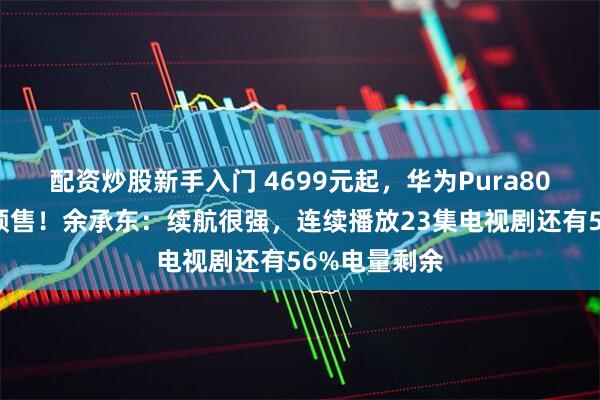 配资炒股新手入门 4699元起，华为Pura80数字版开启预售！余承东：续航很强，连续播放23集电视剧还有56%电量剩余