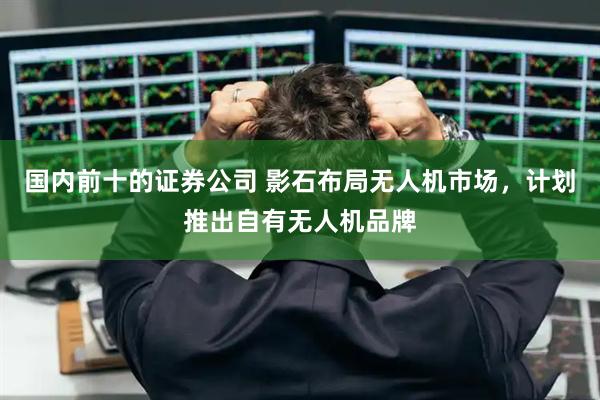 国内前十的证券公司 影石布局无人机市场，计划推出自有无人机品牌