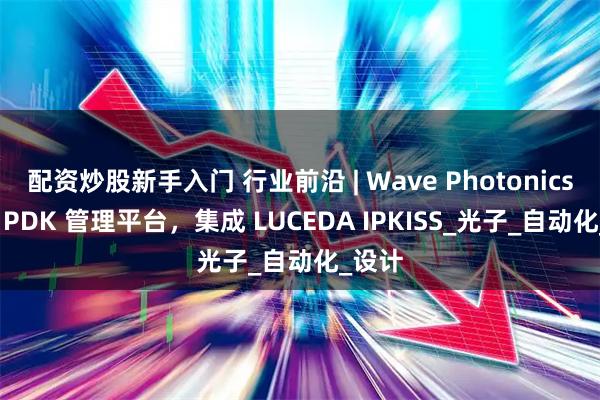 配资炒股新手入门 行业前沿 | Wave Photonics 推出 PDK 管理平台，集成 LUCEDA IPKISS_光子_自动化_设计