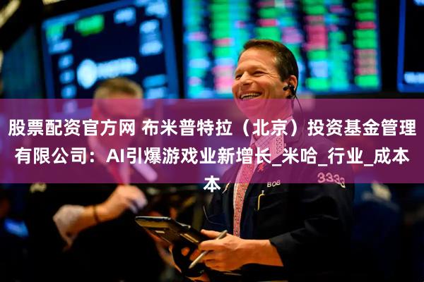 股票配资官方网 布米普特拉（北京）投资基金管理有限公司：AI引爆游戏业新增长_米哈_行业_成本