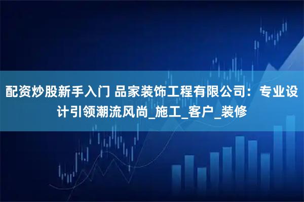 配资炒股新手入门 品家装饰工程有限公司：专业设计引领潮流风尚_施工_客户_装修