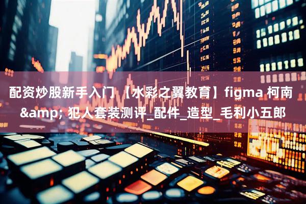 配资炒股新手入门 【水彩之翼教育】figma 柯南 & 犯人套装测评_配件_造型_毛利小五郎