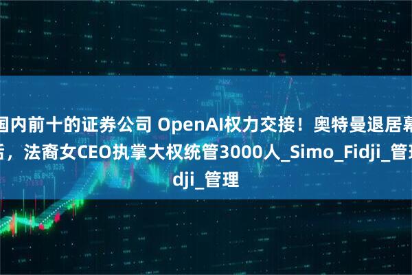国内前十的证券公司 OpenAI权力交接！奥特曼退居幕后，法裔女CEO执掌大权统管3000人_Simo_Fidji_管理