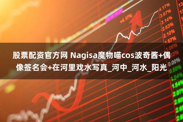 股票配资官方网 Nagisa魔物喵cos波奇酱+偶像签名会+在河里戏水写真_河中_河水_阳光