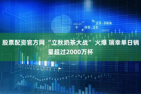 股票配资官方网 “立秋奶茶大战” 火爆 瑞幸单日销量超过2000万杯