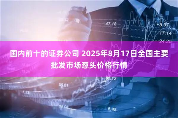 国内前十的证券公司 2025年8月17日全国主要批发市场葱头价格行情