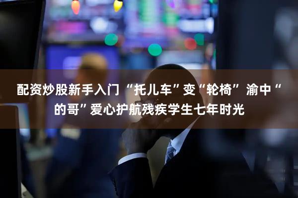 配资炒股新手入门 “托儿车”变“轮椅” 渝中“的哥”爱心护航残疾学生七年时光