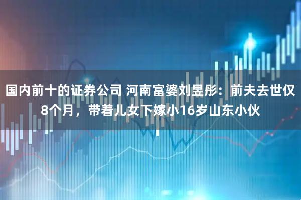 国内前十的证券公司 河南富婆刘昱彤：前夫去世仅8个月，带着儿女下嫁小16岁山东小伙
