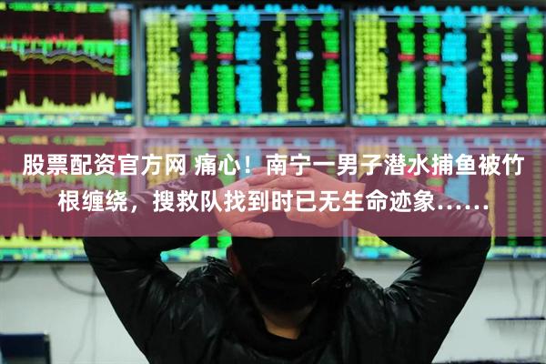 股票配资官方网 痛心！南宁一男子潜水捕鱼被竹根缠绕，搜救队找到时已无生命迹象……