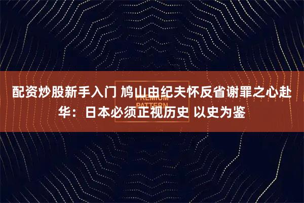 配资炒股新手入门 鸠山由纪夫怀反省谢罪之心赴华：日本必须正视历史 以史为鉴