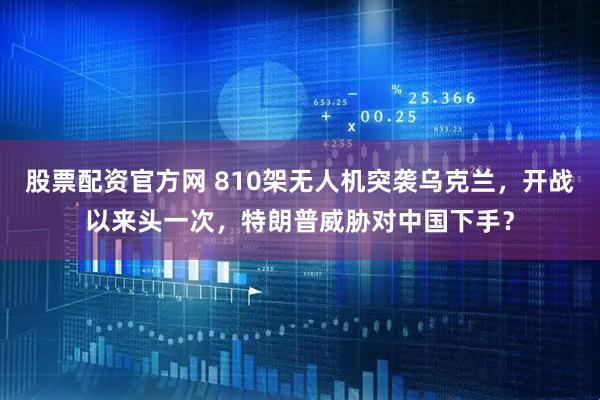 股票配资官方网 810架无人机突袭乌克兰，开战以来头一次，特朗普威胁对中国下手？