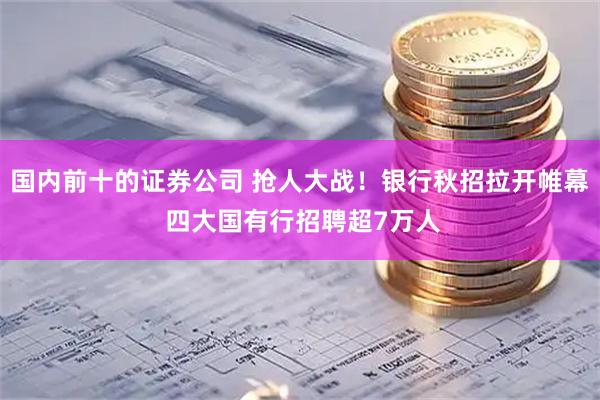 国内前十的证券公司 抢人大战！银行秋招拉开帷幕 四大国有行招聘超7万人