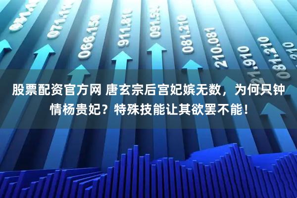 股票配资官方网 唐玄宗后宫妃嫔无数，为何只钟情杨贵妃？特殊技能让其欲罢不能！
