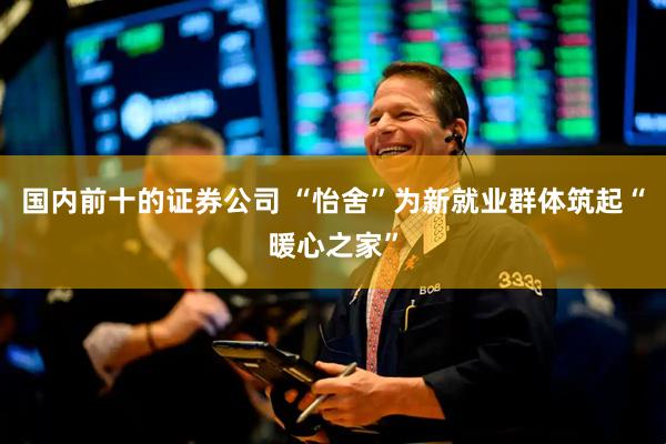 国内前十的证券公司 “怡舍”为新就业群体筑起“暖心之家”
