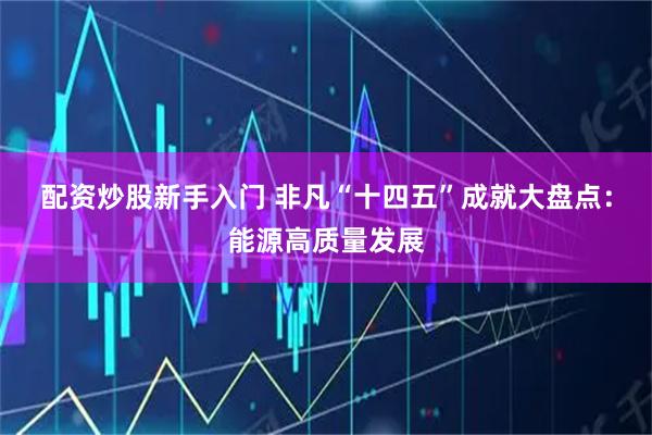 配资炒股新手入门 非凡“十四五”成就大盘点：能源高质量发展
