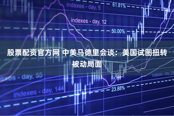 股票配资官方网 中美马德里会谈：美国试图扭转被动局面