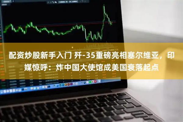 配资炒股新手入门 歼-35重磅亮相塞尔维亚，印媒惊呼：炸中国大使馆成美国衰落起点