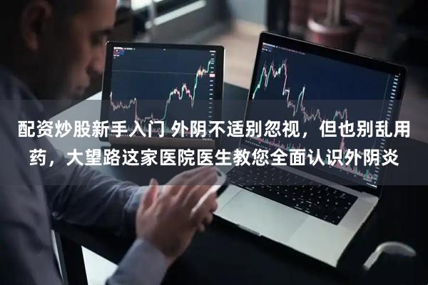 配资炒股新手入门 外阴不适别忽视，但也别乱用药，大望路这家医院医生教您全面认识外阴炎