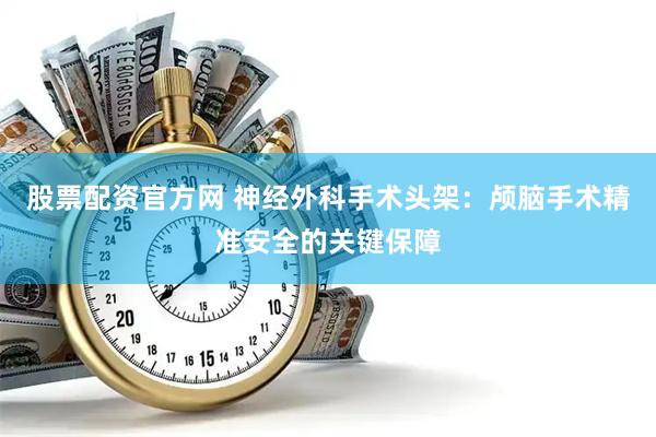 股票配资官方网 神经外科手术头架：颅脑手术精准安全的关键保障