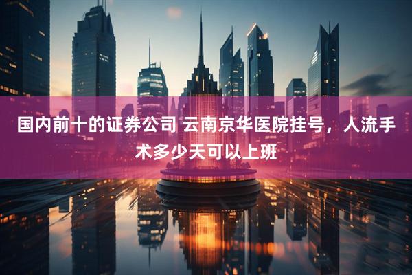 国内前十的证券公司 云南京华医院挂号，人流手术多少天可以上班