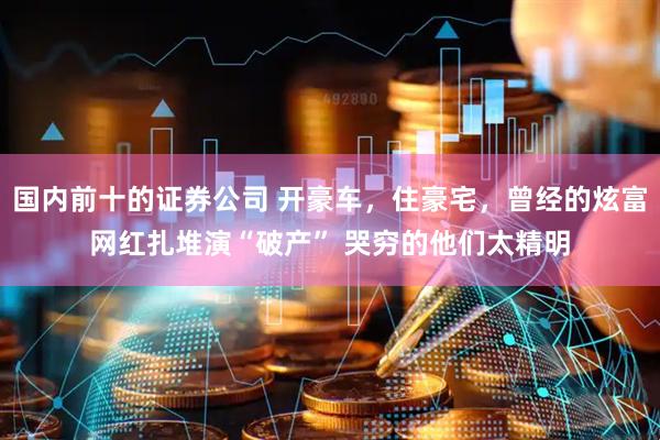 国内前十的证券公司 开豪车，住豪宅，曾经的炫富网红扎堆演“破产” 哭穷的他们太精明