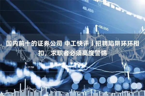 国内前十的证券公司 中工快评丨招聘陷阱环环相扣，求职者必须高度警惕