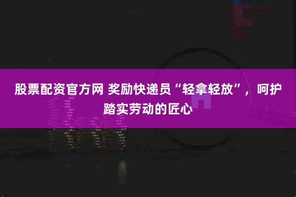 股票配资官方网 奖励快递员“轻拿轻放”，呵护踏实劳动的匠心