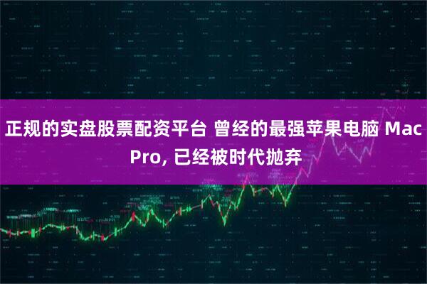 正规的实盘股票配资平台 曾经的最强苹果电脑 Mac Pro, 已经被时代抛弃