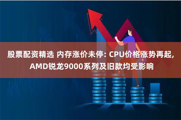 股票配资精选 内存涨价未停: CPU价格涨势再起, AMD锐龙9000系列及旧款均受影响