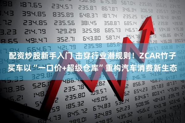 配资炒股新手入门 击穿行业潜规则！ZCAR竹子买车以“一口价+超级仓库”重构汽车消费新生态
