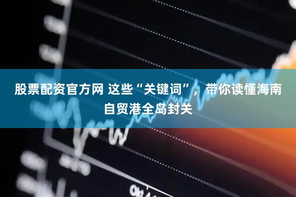 股票配资官方网 这些“关键词”，带你读懂海南自贸港全岛封关