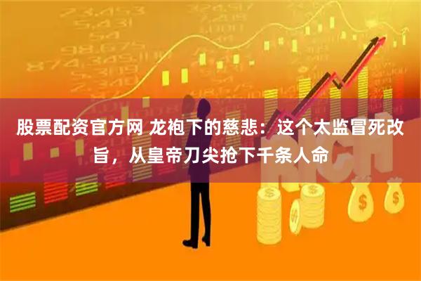 股票配资官方网 龙袍下的慈悲：这个太监冒死改旨，从皇帝刀尖抢下千条人命