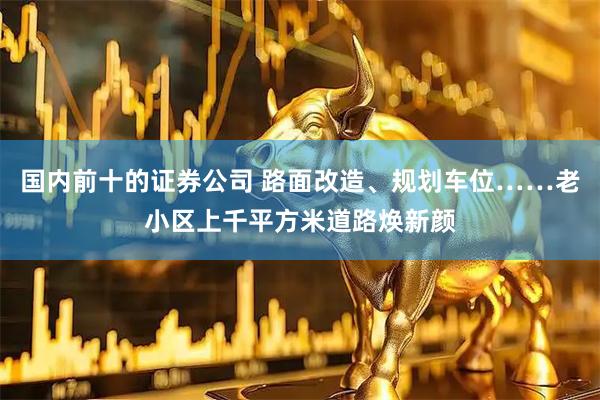 国内前十的证券公司 路面改造、规划车位……老小区上千平方米道路焕新颜