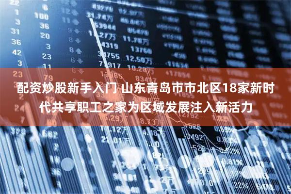 配资炒股新手入门 山东青岛市市北区18家新时代共享职工之家为区域发展注入新活力