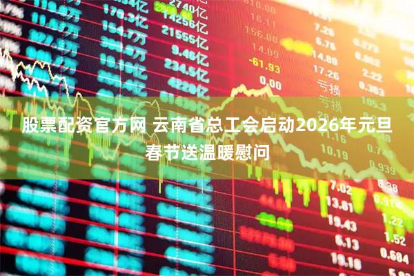 股票配资官方网 云南省总工会启动2026年元旦春节送温暖慰问