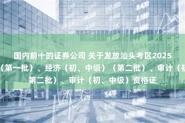 国内前十的证券公司 关于发放汕头考区2025年度一级建造师（第一批）、经济（初、中级）（第二批）、审计（初、中级）资格证