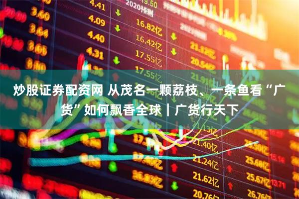 炒股证券配资网 从茂名一颗荔枝、一条鱼看“广货”如何飘香全球｜广货行天下