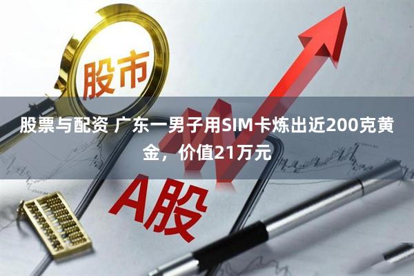 股票与配资 广东一男子用SIM卡炼出近200克黄金，价值21万元