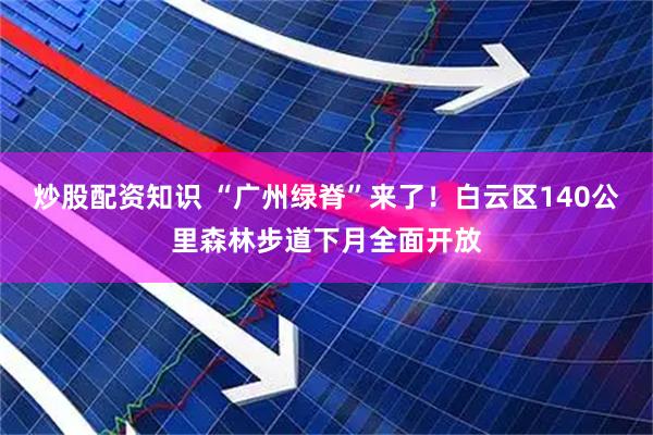 炒股配资知识 “广州绿脊”来了！白云区140公里森林步道下月全面开放
