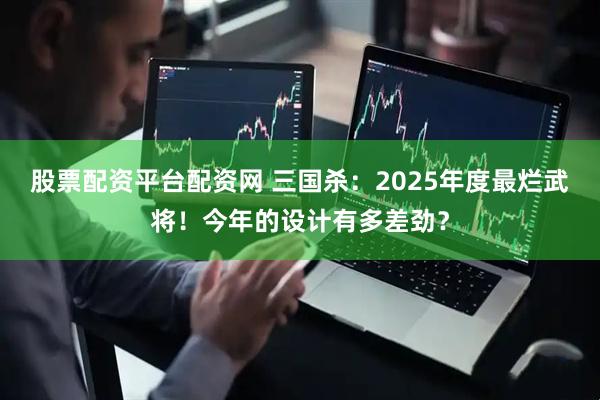股票配资平台配资网 三国杀：2025年度最烂武将！今年的设计有多差劲？